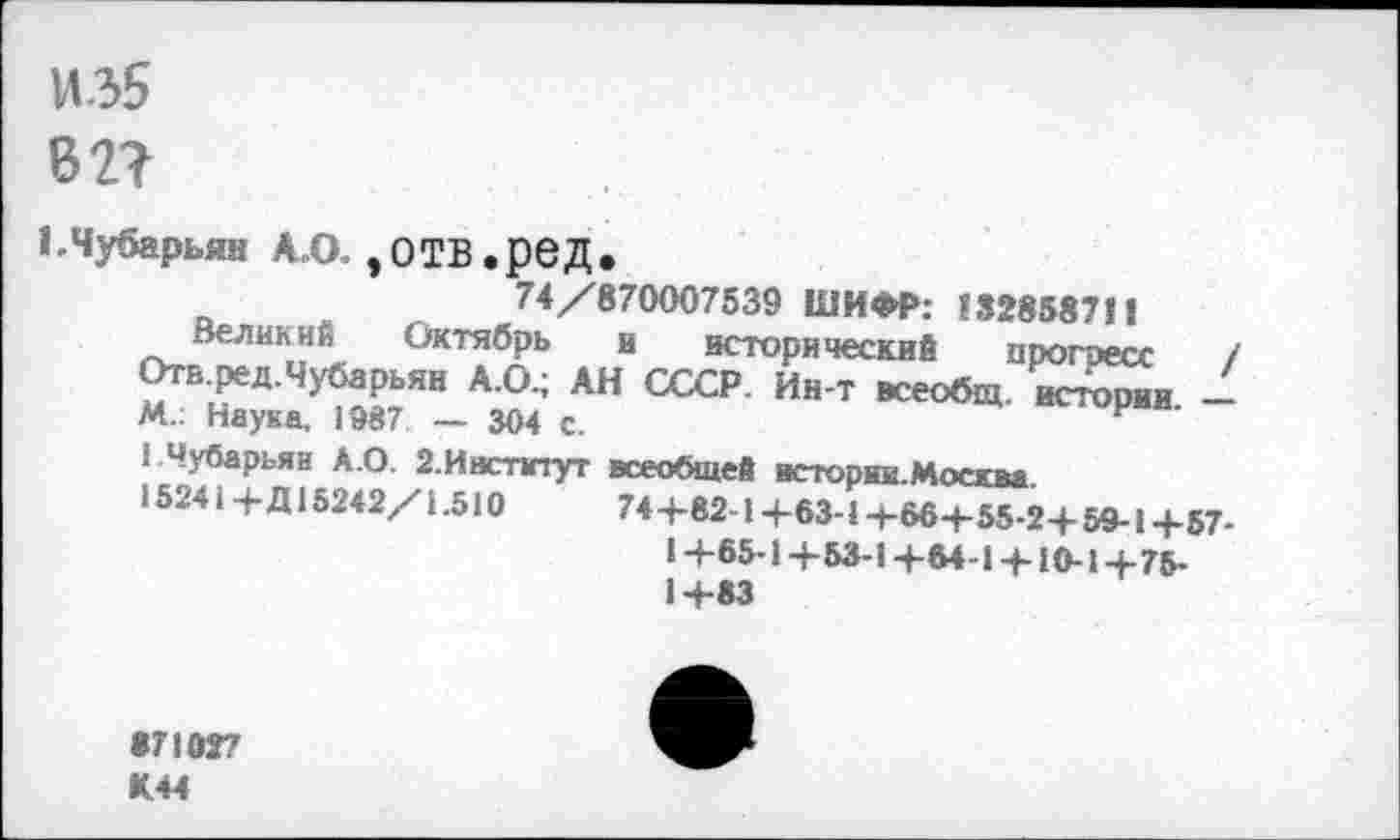 ﻿И35
Б 2?
ЬЧубарьян А.О. ,ОТВ.реД.
74/870007539 ШИФР: 132858711
Великий Октябрь в исторический прогресс / Отб.ред.Чубарьян А.О.; АН СССР. Ин-т всеобщ, истории -М.: Наука, 1987 — 304 с.
1 Чубарьян А.О. 2.Институт всеобщей исторни.Москва.
15241 4- Д15242/1.510	744-82-14-63-14-664-55-24- 59-14-57-
14-65-14-53-14-64 14-10-14-75-14-83
•71027 К.44